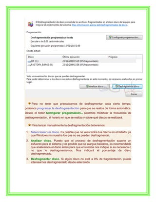 Para no tener que preocuparnos de desfragmentar cada cierto tiempo,
podemos programar la desfragmentación para que se realice de forma automática.
Desde el botón Configurar programación... podemos modificar la frecuencia de
desfragmentación, el horario en que se realiza y sobre qué discos se realizará.

     Para lanzar manualmente la desfragmentación deberemos:

 1. Seleccionar un disco. Es posible que no veas todos tus discos en el listado, ya
    que Windows no muestra los que no se pueden desfragmentar.
 2. Analizar disco. Puesto que el proceso de desfragmentación supone un
    esfuerzo para el sistema y es posible que se alargue bastante, es recomendable
    que analicemos el disco antes para que el sistema nos indique si es necesario o
    no que lo desfragmentemos. Nos indicará el porcentaje de disco
    desfragmentado.
 3. Desfragmentar disco. Si algún disco no está a 0% de fragmentación, puede
    interesarnos desfragmentarlo desde este botón
 