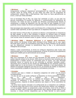 > Windows              9x           y            Plug           &          Play
Antiguamente configurar dispositivos (principalmente los internos) era una tarea
muchas veces de varias horas, ya que había que lidiar con los programas de
configuración, asignar IRQ e interrupciones. Esta tarea se hacia generalmente es
D.O.S. o bien por medio del BIOS.

Con la tecnología Plug & Play, las cosas han cambiado un poco, ya que esta nos
permite automatizar el proceso de detección y reconocimiento de dispositivos de
hardware. Por medio de esta es posible que Windows automáticamente detecte el
componente y modelo de dispositivo una vez que este ha sido instalado en la PC,
pudiendo incluso instalar los drivers correspondientes o bien solicitándolos al operador.

Esta tecnología esta disponible a partir de Windows 95 y el fabricante del dispositivo en
cuestión debe soportarla, es decir que debe ser un dispositivo Plug & Play.

De todas formas el Plug & Play no siempre es efectivo; principalmente en dispositivos
de baja calidad, ya que si bien Windows lo detecta, no siempre estos se instalan
utilizando las correspondientes interrupciones e IRQs y direcciones de memoria por lo
cual muchas veces es necesario hacer un ajuste "manual" a la configuración.

> Windows 2000 - Windows Millenium y el soporte para hardware
Esta versión de Windows brinda WDM (Windows Driver Model) con el cual, según
Microsoft logra unificar los controladores para toda la familia Windows de tal manera
que los dispositivos manejen la característica Plug & Play y la administración
inteligente de la energía.

Debido a estas características, la forma de configurar dispositivos está mucho más
automatizada que en sus versiones predecesoras, al tomar el control de los parámetros
fijados por el BIOS para la administración de la energía.

> Windows               XP.             Los           drivers            certificados
Algo muy importante es el hecho de que Microsoft con esta versión de su S.O. ha
puesto especial enfasis en los drivers. WXP ahora es muchismo mas renuente que sus
predecesores a instalar drivers no certificados para el mismo. Con esto Microsoft
pretende reducir al maximo las ya tan conocidas (y sufridas) "pantallas azules",
aduciendo que la mayoria de las causas de inestabilidad de las versiones anteriores
estaba dada por el uso de drivers no certificados, obsoletos o mal desarrollados. Se
destaca la busqueda inteligente que hace el S.O. al momento de instalar un dispositivo
nuevo, escaneando unidades en busca de los controladores correctos.

> Consejos                                                                     finales
- Siempre que vaya a instalar un dispositivo asegúrese de contar con los drivers
correspondientes                             y                           actualizados.
- El caso de que no se pueda configurar el dispositivo en forma automática, verificar
que        no       este       en      conflicto     con       otro        dispositivo.
- Muchas veces para solucionar un conflicto de hardware es necesario volver a
reinstalar el dispositivo o los dispositivos que utilizan los mismos recursos
(interrupciones)., dejando al sistema operativo que asigne en forma automática los
mismos.
- No tema hacer ajustes manuales a la configuración de un dispositivo con conflictos.
En algunos casos esta será el único camino que tendrá para resolver una instalación.
- Si no es posible instalar un componente y este no funciona, inicie la PC en Modo a
Prueba de Fallos, esto le permitirá seguramente hacer algunos ajustes básicos a los
recursos, e incluso eliminar dispositivos que en Modo Normal no sería posible.
 