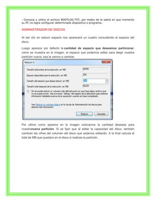 - Conozca y utilice el archivo BOOTLOG.TXT, por medio de le sabrá en que momento
su PC no logra configurar determinado dispositivo o programa.

ADMINISTRADOR DE DISCOS

Al dar clic en reducir espacio nos aparecerá un cuadro consultando el espacio del
disco.

Luego aparece por defecto la cantidad de espacio que deseamos particionar,
como se muestra en la imagen, el espacio que podemos editar para elegir nuestra
partición nueva, esa la vamos a cambiar.




Por ultimo como aparece en la imagen colocamos la cantidad deseada para
nuestranueva partición. Si se fijan que al editar la capacidad del disco, también
cambian las cifras del volumen del disco que estamos editando. A la final calcula el
total de MB que quedara en el disco si realizas la partición.
 