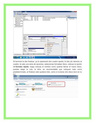 Al terminar le das finalizar, ya te aparecerá otro cuadro aparte, le das clic derecho al
cuadro, te sale una serie de opciones, seleccionas formatear disco, colocas la opción
de formato rápido, luego colocas el nombre como quieres llamar al nuevo disco,
puedes elegir la ruta, la letra, es recomendable que coloquen todo como
predeterminado, al finalizar esto quedara listo, como si tuvieras otro disco duro en tu
PC.
 