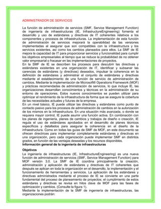 ADMINISTRADOR DE SERVICIOS

La función de administración de servicios (SMF, Service Management Function)
de ingeniería de infraestructuras (IE, InfrastructureEngineering) fomenta el
desarrollo y uso de estándares y directivas de IT coherentes relativos a los
componentes y procesos de infraestructuras. La implementación de esta función
de administración de servicios mejorará la operabilidad de las versiones
implementadas al asegurar que son compatibles con la infraestructura y los
servicios existentes, así como los cambios planeados para ellos. La SMF de IE
mejora la capacidad de IT para proporcionar servicios y funcionalidad para cumplir
los objetivos empresariales al tiempo que se reduce la probabilidad de no obtener
valor empresarial o fracasar en las implementaciones de proyectos.
En la SMF de IE se describen los procesos para descubrir las directivas y
estándares existentes en una organización de IT, identificar y subsanar las
carencias de estándares (y directivas) deseados, impulsar la coherencia en la
definición de estándares y administrar el conjunto de estándares y directivas
mediante el establecimiento de una función de servicio de administración de
cambios. Mediante la implementación de Microsoft® Operations Framework (MOF)
y prácticas recomendadas de administración de servicios, lo que incluye IE, las
organizaciones desarrollan conocimientos y técnicas en la administración de su
entorno de operaciones. Estos nuevos conocimientos se pueden utilizar para
optimizar el rendimiento de la infraestructura de forma que se asegure la cobertura
de las necesidades actuales y futuras de la empresa.
En un nivel básico, IE puede utilizar las directivas y estándares como punto de
contacto pasivo para los procesos de administración de cambios en la autorización
de los mismos en la infraestructura. En una situación más avanzada, o donde se
requiera mayor control, IE puede asumir una función activa. En combinación con
los planes de ingeniería, planes de cambios y trabajos de diseño o creación, IE
regula el uso de estándares aprobados en el desarrollo de planes técnicos
específicos y detallados para asegurar la coherencia en el diseño de la
infraestructura. Como en todas las guías de SMF de MOF, en este documento se
ofrecen directrices para implementar completamente estándares y directivas en
una organización, pero cada organización puede implementar SMF en distintos
grados, en función de las ventajas deseadas y los recursos disponibles.
Información general de la ingeniería de infraestructuras
Objetivos
La ingeniería de infraestructuras (IE, InfrastructureEngineering) es una nueva
función de administración de servicios (SMF, Service Management Function) para
MOF versión 3.0. La SMF de IE coordina principalmente la creación,
administración y aplicación de estándares y directivas de IT coherentes que
después se aplican en toda la organización en el desarrollo, la implementación y el
funcionamiento de herramientas y servicios. La aplicación de los estándares y
directivas administrados mediante el proceso de IE se convierte en una parte
fundamental del proceso de planeamiento de proyectos; el cumplimiento de estos
estándares y directivas se revisa en hitos clave de MOF para las fases de
optimización y cambios. (Consulte la figura 1).
Mediante la implementación de la SMF de ingeniería de infraestructuras, las
organizaciones podrán:
 