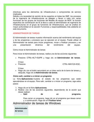 directivas para los elementos de infraestructura o componentes de servicio
implicados.
Debido a la necesidad de opinión de los expertos en todas las SMF, los procesos
de la ingeniería de infraestructuras se delegan y llevan a cabo con varias
funciones de los grupos de funciones del Modelo de equipo de MOF; la función
específica de coordinación de IE la lleva a cabo el administrador de ingeniería de
infraestructuras en el grupo de funciones de infraestructura, que se analiza en
mayor profundidad en la sección Funciones y responsabilidades más adelante en
este documento.

ADMINISTRADOR DE TAREAS

El Administrador de tareas muestra información acerca del rendimiento del equipo
y de los programas y procesos que se ejecutan en el equipo. Puede utilizar el
Administrador de tareas para iniciar programas, iniciar o finalizar procesos y ver
una     presentación      dinámica      del     rendimiento        del    equipo.

Cómo iniciar el Administrador de tareas

Para iniciar el Administrador de tareas, realice una de las acciones siguientes:

      Presione CTRL+ALT+SUPR y haga clic en Administrador de tareas.

      O bien
      Presione                                                CTRL+MAYÚS+ESC.

      O bien
      Haga clic con el botón secundario en un área vacía de la barra de tareas y,
      después, haga clic enAdministrador de tareas.
Cómo salir, cambiar a o iniciar un programa
La ficha Aplicaciones muestra el estado de los programas que están
ejecutándose en el equipo. Para salir, cambiar a o iniciar un programa, siga estos
pasos:

  1. Haga clic en la ficha Aplicaciones.
  2. Realice una de las acciones siguientes, dependiendo de la acción que
     desee realizar:
       o Salir                   de            un              programa.

            Para cerrar un programa, haga clic en el programa que desea cerrar
            y, a continuación, haga clic en Finalizar tarea.
Administrador de tareas de Windows
  Administrador
  de tareas
 