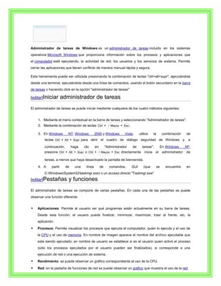 Administrador de tareas de Windows es un administrador de tareas incluido en los sistemas
operativos Microsoft Windows que proporciona información sobre los procesos y aplicaciones que
el computador está ejecutando, la actividad de red, los usuarios y los servicios de sistema. Permite
cerrar las aplicaciones que tienen conflicto de manera manual rápida y segura.

Esta herramienta puede ser utilizada presionando la combinación de teclas "ctrl+alt+supr", ejecutándola
desde una terminal, ejecutándola desde una línea de comandos, usando el botón secundario en la barra
de tareas o haciendo click en la opción "administrador de tareas"

[editar]Iniciar       administrador de tareas
El administrador de tareas se puede iniciar mediante cualquiera de los cuatro métodos siguientes:


    1. Mediante el menú contextual en la barra de tareas y seleccionando "Administrador de tareas".
    2. Mediante la combinación de teclas Ctrl + ⇧ Mayús + Esc .

    3. En Windows         NT, Windows          2000 y Windows        Vista,     utilice      la     combinación     de
         teclas Ctrl + Alt + Supr para abrir el cuadro de diálogo seguridad de Windows y, a

         continuación,        haga    clic     en        "Administrador   de      tareas".         En Windows       XP,
         presione Ctrl + Alt + Supr o Ctrl + ⇧ Mayús + Esc directamente             inicia    el    administrador   de

         tareas, a menos que haya desactivado la pantalla de bienvenida.

    4. A     partir      de     una    línea        de     comandos,      GUI      (que       se      encuentra     en
         C:WindowsSystem32taskmgr.exe) o un acceso directo "Taskmgr.exe"
[editar]Pestañas          y funciones
El administrador de tareas se compone de varias pestañas. En cada una de las pestañas se puede
observar una función diferente:


   Aplicaciones: Permite al usuario ver qué programas están actualmente en su barra de tareas.
    Desde esta función, el usuario puede finalizar, minimizar, maximizar, traer al frente, etc, la
    aplicación.

   Procesos: Permite visualizar los procesos que ejecuta el computador, quién lo ejecuta y el uso de
    la CPU y el uso de memoria. En nombre de imagen aparece el nombre del archivo ejecutable que
    esta siendo ejecutado; en nombre de usuario se establece si es el usuario quien activó el proceso
    (sólo los procesos ejecutados por el usuario pueden ser finalizados), si corresponde a una
    ejecución de red o una ejecución de sistema.

   Rendimiento: se puede observar un gráfico correspondiente al uso de la CPU.

   Red: en la pestaña de funciones de red se puede observar un gráfico que muestra el uso de la red
 