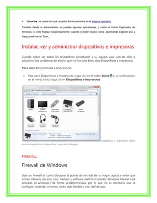     Usuarios: se puede ver qué usuarios tienen permisos en el sistema operativo

También desde el administrador se pueden ejecutar aplicaciones, y hasta el mismo Explorador de
Windows (si este finaliza inesperadamente) usando el botón Nueva tarea, escribiendo Explorer.exe y
luego presionando Enter.



Instalar, ver y administrar dispositivos e impresoras
Cuando desee ver todos los dispositivos conectados a su equipo, usar uno de ellos o
solucionar los problemas de alguno que no funcione bien, abra Dispositivos e impresoras.

Para abrir Dispositivos e impresoras

      Para abrir Dispositivos e impresoras, haga clic en el botón Inicio           y, a continuación,
      en el menú Inicio, haga clic en Dispositivos e impresoras.




                                                                       Dispositivos e impresoras ofrece
una vista rápida de los dispositivos conectados al equipo.




FIREWALL

Firewall de Windows
Usar un firewall es como bloquear la puerta de entrada de su hogar: ayuda a evitar que
entren intrusos (en este caso, hackers y software malintencionado). Windows Firewall está
activado en Windows 7 de forma predeterminada, por lo que no es necesario que lo
configure. Además, lo hemos hecho más flexible y más fácil de usar.
 