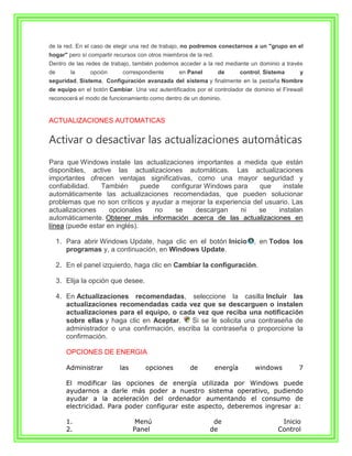 de la red. En el caso de elegir una red de trabajo, no podremos conectarnos a un "grupo en el
hogar" pero sí compartir recursos con otros miembros de la red.
Dentro de las redes de trabajo, también podemos acceder a la red mediante un dominio a través
de       la     opción      correspondiente      en Panel         de        control, Sistema   y
seguridad, Sistema, Configuración avanzada del sistema y finalmente en la pestaña Nombre
de equipo en el botón Cambiar. Una vez autentificados por el controlador de dominio el Firewall
reconocerá el modo de funcionamiento como dentro de un dominio.


ACTUALIZACIONES AUTOMATICAS

Activar o desactivar las actualizaciones automáticas
Para que Windows instale las actualizaciones importantes a medida que están
disponibles, active las actualizaciones automáticas. Las actualizaciones
importantes ofrecen ventajas significativas, como una mayor seguridad y
confiabilidad.   También       puede  configurar Windows para     que     instale
automáticamente las actualizaciones recomendadas, que pueden solucionar
problemas que no son críticos y ayudar a mejorar la experiencia del usuario. Las
actualizaciones     opcionales     no  se     descargan     ni    se    instalan
automáticamente. Obtener más información acerca de las actualizaciones en
línea (puede estar en inglés).

     1. Para abrir Windows Update, haga clic en el botón Inicio                  , en Todos los
        programas y, a continuación, en Windows Update.

     2. En el panel izquierdo, haga clic en Cambiar la configuración.

     3. Elija la opción que desee.

     4. En Actualizaciones recomendadas, seleccione la casilla Incluir las
        actualizaciones recomendadas cada vez que se descarguen o instalen
        actualizaciones para el equipo, o cada vez que reciba una notificación
        sobre ellas y haga clic en Aceptar.    Si se le solicita una contraseña de
        administrador o una confirmación, escriba la contraseña o proporcione la
        confirmación.

        OPCIONES DE ENERGIA

        Administrar        las       opciones         de          energía        windows       7

        El modificar las opciones de energía utilizada por Windows puede
        ayudarnos a darle más poder a nuestro sistema operativo, pudiendo
        ayudar a la aceleración del ordenador aumentando el consumo de
        electricidad. Para poder configurar este aspecto, deberemos ingresar a:

        1.                        Menú                        de                          Inicio
        2.                       Panel                       de                          Control
 