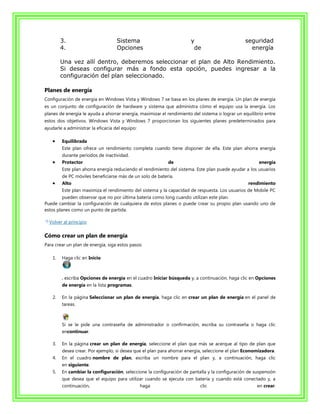 3.                         Sistema                            y                         seguridad
         4.                         Opciones                            de                         energía

         Una vez allí dentro, deberemos seleccionar el plan de Alto Rendimiento.
         Si deseas configurar más a fondo esta opción, puedes ingresar a la
         configuración del plan seleccionado.

Planes de energía
Configuración de energía en Windows Vista y Windows 7 se basa en los planes de energía. Un plan de energía
es un conjunto de configuración de hardware y sistema que administra cómo el equipo usa la energía. Los
planes de energía le ayuda a ahorrar energía, maximizar el rendimiento del sistema o lograr un equilibrio entre
estos dos objetivos. Windows Vista y Windows 7 proporcionan los siguientes planes predeterminados para
ayudarle a administrar la eficacia del equipo:

         Equilibrada
         Este plan ofrece un rendimiento completa cuando tiene disponer de ella. Este plan ahorra energía
         durante períodos de inactividad.
         Protector                                          de                                        energía
         Este plan ahorra energía reduciendo el rendimiento del sistema. Este plan puede ayudar a los usuarios
         de PC móviles beneficiarse más de un solo de batería.
         Alto                                                                                    rendimiento
         Este plan maximiza el rendimiento del sistema y la capacidad de respuesta. Los usuarios de Mobile PC
         pueden observar que no por última batería como long cuando utilizan este plan.
Puede cambiar la configuración de cualquiera de estos planes o puede crear su propio plan usando uno de
estos planes como un punto de partida.

  Volver al principio

Cómo crear un plan de energía
Para crear un plan de energía, siga estos pasos:

    1.   Haga clic en Inicio



         , escriba Opciones de energía en el cuadro Iniciar búsqueda y, a continuación, haga clic en Opciones
         de energía en la lista programas.

    2.   En la página Seleccionar un plan de energía, haga clic en crear un plan de energía en el panel de
         tareas.



         Si se le pide una contraseña de administrador o confirmación, escriba su contraseña o haga clic
         encontinuar.

    3.   En la página crear un plan de energía, seleccione el plan que más se acerque al tipo de plan que
         desea crear. Por ejemplo, si desea que el plan para ahorrar energía, seleccione el plan Economizadora.
    4.   En el cuadro nombre de plan, escriba un nombre para el plan y, a continuación, haga clic
         en siguiente.
    5.   En cambiar la configuración, seleccione la configuración de pantalla y la configuración de suspensión
         que desea que el equipo para utilizar cuando se ejecuta con batería y cuando está conectado y, a
         continuación,                         haga                         clic                       en crear.
 