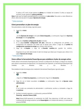 Si utiliza un PC móvil, el plan aparece en planes en el medidor de la batería. Si utiliza un equipo de
         escritorio, el plan aparece en planes preferidos.
Nota El plan que ha creado automáticamente se convierte en el plan activo. Para poner un plan diferente en
efecto, seleccione ese plan en la página Opciones de energía.

  Volver al principio

Cómo personalizar un plan de energía
Para personalizar un plan de energía, siga estos pasos:

   1.   Haga clic en Inicio



        , escriba Opciones de energía en el cuadro Iniciar búsqueda y, a continuación, haga clic en Opciones
        de energía en la lista programas.

   2.   Haga clic en Cambiar configuración de plan en el plan.
   3.   En la página Cambiar configuración del plan, seleccione la configuración de pantalla y la
        configuración de suspensión que desea que el equipo para utilizar o haga clic en cambiar la
        configuración avanzada de energía para cambiar otras opciones.
   4.   Haga clic en Aceptar, o haga clic en Guardar cambios para guardar los cambios.

        Asegúrese de que está seleccionado el plan de energía que desea que el equipo para utilizar en la
        página Opciones de energía.
  Volver al principio

Cómo utilizar la herramienta Powercfg.exe para establecer el plan de energía activo
Puede utilizar la herramienta Powercfg.exe para controlar la configuración de energía y configurar los equipos
para utilizar la característica de hibernación o la característica de suspensión. La herramienta Powercfg.exe está
instalada          con          Windows             Vista          y          con           Windows            7.


Para establecer el plan de energía activo mediante la herramienta Powercfg.exe, siga estos pasos:

   1.   Haga clic en Inicio



        , haga clic en Todos los programas y, a continuación, haga clic en Accesorios.

   2.   Haga clic con el botón secundario en símbolo y, a continuación, haga clic en Ejecutar como
        administrador.



        Si se le pide una contraseña de administrador o confirmación, escriba su contraseña o haga clic
        encontinuar.

   3.   Escriba el comando siguiente y, a continuación, presione ENTRAR:
        Powercfg - setactive Scheme_GUID

        Nota Scheme_GUID representa la combinación de GUID. Para determinar el GUID para todas las
        combinaciones de energía existente, escriba PowercfgList en el símbolo del sistema y, a continuación,
        presione ENTRAR.
 