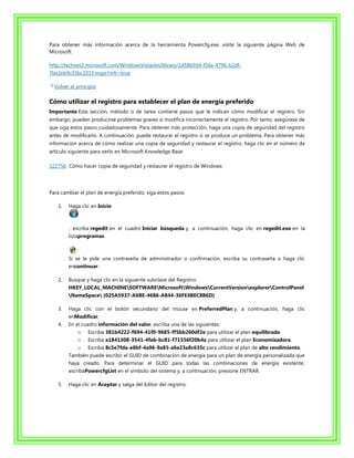 Para obtener más información acerca de la herramienta Powercfg.exe, visite la siguiente página Web de
Microsoft:

http://technet2.microsoft.com/WindowsVista/en/library/1d58b934-f56a-4796-b2df-
7be2eb9c03bc1033.mspx?mfr=true

  Volver al principio

Cómo utilizar el registro para establecer el plan de energía preferido
Importante Esta sección, método o de tarea contiene pasos que le indican cómo modificar el registro. Sin
embargo, pueden producirse problemas graves si modifica incorrectamente el registro. Por tanto, asegúrese de
que siga estos pasos cuidadosamente. Para obtener más protección, haga una copia de seguridad del registro
antes de modificarlo. A continuación, puede restaurar el registro si se produce un problema. Para obtener más
información acerca de cómo realizar una copia de seguridad y restaurar el registro, haga clic en el número de
artículo siguiente para verlo en Microsoft Knowledge Base:

322756 Cómo hacer copia de seguridad y restaurar el registro de Windows




Para cambiar el plan de energía preferido, siga estos pasos:

   1.   Haga clic en Inicio



        , escriba regedit en el cuadro Iniciar búsqueda y, a continuación, haga clic en regedit.exe en la
        listaprogramas.



        Si se le pide una contraseña de administrador o confirmación, escriba su contraseña o haga clic
        encontinuar.

   2.   Busque y haga clic en la siguiente subclave del Registro:
        HKEY_LOCAL_MACHINESOFTWAREMicrosoftWindowsCurrentVersionexplorerControlPanel
        NameSpace {025A5937-A6BE-4686-A844-36FE4BEC8B6D}

   3.   Haga clic con el botón secundario del mouse en PreferredPlan y, a continuación, haga clic
        enModificar.
   4.   En el cuadro información del valor, escriba una de las siguientes:
            o Escriba 381b4222-f694-41f0-9685-ff5bb260df2e para utilizar el plan equilibrado.
            o Escriba a1841308-3541-4fab-bc81-f71556f20b4a para utilizar el plan Economizadora.
            o Escriba 8c5e7fda-e8bf-4a96-9a85-a6e23a8c635c para utilizar el plan de alto rendimiento.
        También puede escribir el GUID de combinación de energía para un plan de energía personalizada que
        haya creado. Para determinar el GUID para todas las combinaciones de energía existente,
        escribaPowercfgList en el símbolo del sistema y, a continuación, presione ENTRAR.

   5.   Haga clic en Aceptar y salga del Editor del registro.
 