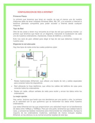 CONFIGURACION DE RED A INTERNET

Primeros Pasos
Lo primero que tenemos que tener en cuenta, es que al menos una de nuestra
máquinas debe de tener instalado Windows 98se, Me, XP, y la conexión a Internet si
tenemos planeado compartirla para poder acceder a Internet desde cualquier
máquina.
Tipo de Red
Otra de las cosas a tener muy encuenta es el tipo de red que queremos montar. Lo
primero que tenemos que hacer es un diagrama, marcando la localización de cada
uno de nuestros ordenadores, impresoras, líneas de teléfono, y enchufes.
Esto nos será de gran utilidad para elegir el tipo de red que debemos instalar en
nuestra casa
Eligiendo la red adecuada
Hay tres tipos de redes entre las cuales podemos optar:




 Redes tradicionales (Ethernet), que utilizan una tarjeta de red y cables especiales
 para conectar todos los dispositivos
 Red utilizando la línea telefónica, que utiliza los cables del teléfono de casa para
 conectar todos los ordenadores
 Redes sin cable, utilizan señales de radio para recibir y enviar los datos entre los
 ordenadores
La mejor opción
Hay varios factores que harán que nos decidamos por una opción u otra. La primera
es la velocidad con la que queremos que se transmitan los datos entre nuestros
ordenadores.
Las redes Ethernet son las que proporcionan una velocidad mayor en la transferencia
de datos entre 10Mbps y 100Mbps. Pero por otra parte, tendremos que cablear toda la
casa, y comprar las tarjetas necesarias para interconectar los ordenadores. Aunque la
mayoría de los ordenadores modernos, sobretodo de marca incluyen tarjetas
Ethernet, en los clónicos no es normal encontrar tarjetas de este tipo.
 