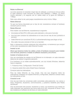 Redes no-Ethernet
Las otras opciones no necesitan ningún tipo de cableado. La primera la red que utiliza
el cable telefónico suele transmitir los datos entre 900Kbps y 10Mbps, no ofrece
mucha velocidad, y la segunda red sin cables están en la gama de 300Kbps a
11Mbps.
Nota: para utilizar la red, para juegos necesitaremos como mínimo 1Mbps
Redes Ethernet
Ya que nos hemos decantado por un tipo de red, necesitamos comprar el hardware
necesario para la misma.
Redes Ethernet
Para instalar una red Ethernet, necesitaremos lo siguiente:
 Una tarjeta de Red (PCI o ISA) para cada ordenador y otra para el servidor
 Una Hub para conectar los ordenadores en el caso de ser más de dos (contando el
 servidor)
 Cable Ethernet con conectores RJ-45, lo suficientemente largo para llegar al Hub.
 Otro cable más para conectar el Hub con el servidor
Nota: si planeamos conectar solamente dos ordenadores, no tendremos que comprar
el Hub, pero necesitaremos cable Ethernet Cruzado
Instalar la red
Ahora que tenemos todos los cables y todo el hardware necesario para instalar
una red local, pasamos a instalar el software necesario y los drivers.
Instalar el hardware de red
Una vez conectadas las tarjetas de red Ethernet en el ordenador, en cada ordenador
debemos de realizar la siguiente operación.
Si el hardware no se instala automáticamente, una vez iniciado Windows, debemos
hacer lo siguiente:
1.- Pulsamos Inicio, Configuración, Panel de Control
2.- Hacemos doble Click sobre Añadir Nuevo Hardware
Conectar todos los ordenadores
Para las redes Ethernet, es muy simple. Una vez que tengamos todos los
ordenadores instalados con tarjetas Ethernet y configurados, debemos conectar todos
los ordenadores al Hub.
Creando la red
Una vez que todas las conexiones estén conectadas adecuadamente, nos vamos a
Inicio, Programas, Accesorios, Comunicaciones, y pulsamos Asistente para Redes
domésticas
Una vez terminado este proceso, tendremos un disco, que tendremos que instalar en
cada ordenador que queramos que forme parte de la red, incluyendo el Server. Para
eso instalamos el software de ese disco en cada ordenador
 