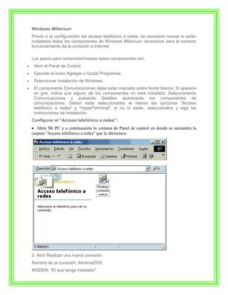 Windows Millenium
Previo a la configuración del acceso telefónico a redes, es necesario revisar si están
instalados todos los componentes de Windows Millenium necesarios para el correcto
funcionamiento de la conexión a Internet.

Los pasos para comprobar/instalar estos componentes son:
 Abrir el Panel de Control.
 Ejecutar el icono Agregar o Quitar Programas.
 Seleccionar Instalación de Windows.
 El componente Comunicaciones debe estar marcado sobre fondo blanco. Si aparece
 en gris, indica que alguno de los componentes no está instalado. Seleccionando
 Comunicaciones y pulsando Detalles aparecerán los componentes de
 comunicaciones. Deben estar seleccionados al menos las opciones "Acceso
 telefónico a redes" y "HyperTerminal", si no lo están, selecciónelos y siga las
 instrucciones de instalación.
Configurar el "Acceso telefónico a redes":
   Abrir Mi PC y a continuación la ventana de Panel de control en donde se encuentra la
carpeta "Acceso telefónico a redes" que la abriremos.




2. Abrir Realizar una nueva conexión.
Nombre de la conexión: Almeria2005
MODEM: "El que tenga instalado"
 