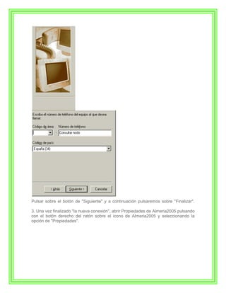 Pulsar sobre el botón de "Siguiente" y a continuación pulsaremos sobre "Finalizar".

3. Una vez finalizado "la nueva conexión", abrir Propiedades de Almeria2005 pulsando
con el botón derecho del ratón sobre el icono de Almeria2005 y seleccionando la
opción de "Propiedades".
 