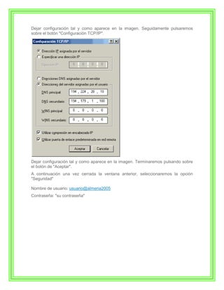 Dejar configuración tal y como aparece en la imagen. Seguidamente pulsaremos
sobre el botón "Configuración TCP/IP".




Dejar configuración tal y como aparece en la imagen. Terminaremos pulsando sobre
el botón de "Aceptar".
A continuación una vez cerrada la ventana anterior, seleccionaremos la opción
"Seguridad"

Nombre de usuario: usuario@almeria2005
Contraseña: "su contraseña"
 