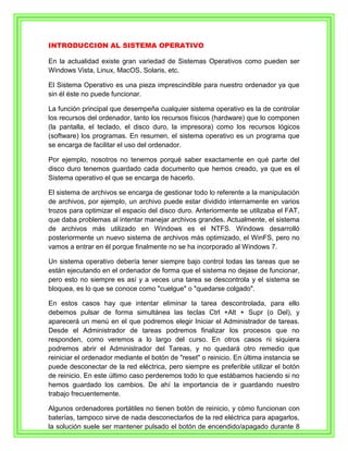 INTRODUCCION AL SISTEMA OPERATIVO

En la actualidad existe gran variedad de Sistemas Operativos como pueden ser
Windows Vista, Linux, MacOS, Solaris, etc.

El Sistema Operativo es una pieza imprescindible para nuestro ordenador ya que
sin él éste no puede funcionar.

La función principal que desempeña cualquier sistema operativo es la de controlar
los recursos del ordenador, tanto los recursos físicos (hardware) que lo componen
(la pantalla, el teclado, el disco duro, la impresora) como los recursos lógicos
(software) los programas. En resumen, el sistema operativo es un programa que
se encarga de facilitar el uso del ordenador.

Por ejemplo, nosotros no tenemos porqué saber exactamente en qué parte del
disco duro tenemos guardado cada documento que hemos creado, ya que es el
Sistema operativo el que se encarga de hacerlo.

El sistema de archivos se encarga de gestionar todo lo referente a la manipulación
de archivos, por ejemplo, un archivo puede estar dividido internamente en varios
trozos para optimizar el espacio del disco duro. Anteriormente se utilizaba el FAT,
que daba problemas al intentar manejar archivos grandes. Actualmente, el sistema
de archivos más utilizado en Windows es el NTFS. Windows desarrolló
posteriormente un nuevo sistema de archivos más optimizado, el WinFS, pero no
vamos a entrar en él porque finalmente no se ha incorporado al Windows 7.

Un sistema operativo debería tener siempre bajo control todas las tareas que se
están ejecutando en el ordenador de forma que el sistema no dejase de funcionar,
pero esto no siempre es así y a veces una tarea se descontrola y el sistema se
bloquea, es lo que se conoce como "cuelgue" o "quedarse colgado".

En estos casos hay que intentar eliminar la tarea descontrolada, para ello
debemos pulsar de forma simultánea las teclas Ctrl +Alt + Supr (o Del), y
aparecerá un menú en el que podremos elegir Iniciar el Administrador de tareas.
Desde el Administrador de tareas podremos finalizar los procesos que no
responden, como veremos a lo largo del curso. En otros casos ni siquiera
podremos abrir el Administrador del Tareas, y no quedará otro remedio que
reiniciar el ordenador mediante el botón de "reset" o reinicio. En última instancia se
puede desconectar de la red eléctrica, pero siempre es preferible utilizar el botón
de reinicio. En este último caso perderemos todo lo que estábamos haciendo si no
hemos guardado los cambios. De ahí la importancia de ir guardando nuestro
trabajo frecuentemente.

Algunos ordenadores portátiles no tienen botón de reinicio, y cómo funcionan con
baterías, tampoco sirve de nada desconectarlos de la red eléctrica para apagarlos,
la solución suele ser mantener pulsado el botón de encendido/apagado durante 8
 