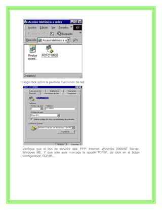Haga click sobre la pestaña Funciones de red




Verifique que el tipo de servidor sea: PPP: Internet, Windows 2000/NT Server,
Windows ME. Y que solo este marcado la opción TCP/IP, de click en el botón
Configuración TCP/IP....
 