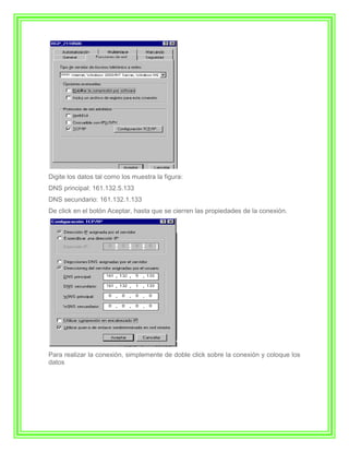 Digite los datos tal como los muestra la figura:
DNS principal: 161.132.5.133
DNS secundario: 161.132.1.133
De click en el botón Aceptar, hasta que se cierren las propiedades de la conexión.




Para realizar la conexión, simplemente de doble click sobre la conexión y coloque los
datos
 