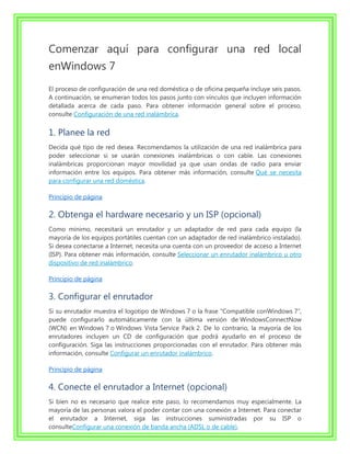 Comenzar aquí para configurar una red local
enWindows 7
El proceso de configuración de una red doméstica o de oficina pequeña incluye seis pasos.
A continuación, se enumeran todos los pasos junto con vínculos que incluyen información
detallada acerca de cada paso. Para obtener información general sobre el proceso,
consulte Configuración de una red inalámbrica.


1. Planee la red
Decida qué tipo de red desea. Recomendamos la utilización de una red inalámbrica para
poder seleccionar si se usarán conexiones inalámbricas o con cable. Las conexiones
inalámbricas proporcionan mayor movilidad ya que usan ondas de radio para enviar
información entre los equipos. Para obtener más información, consulte Qué se necesita
para configurar una red doméstica.

Principio de página

2. Obtenga el hardware necesario y un ISP (opcional)
Como mínimo, necesitará un enrutador y un adaptador de red para cada equipo (la
mayoría de los equipos portátiles cuentan con un adaptador de red inalámbrico instalado).
Si desea conectarse a Internet, necesita una cuenta con un proveedor de acceso a Internet
(ISP). Para obtener más información, consulte Seleccionar un enrutador inalámbrico u otro
dispositivo de red inalámbrico.

Principio de página

3. Configurar el enrutador
Si su enrutador muestra el logotipo de Windows 7 o la frase "Compatible conWindows 7",
puede configurarlo automáticamente con la última versión de WindowsConnectNow
(WCN) en Windows 7 o Windows Vista Service Pack 2. De lo contrario, la mayoría de los
enrutadores incluyen un CD de configuración que podrá ayudarlo en el proceso de
configuración. Siga las instrucciones proporcionadas con el enrutador. Para obtener más
información, consulte Configurar un enrutador inalámbrico.

Principio de página

4. Conecte el enrutador a Internet (opcional)
Si bien no es necesario que realice este paso, lo recomendamos muy especialmente. La
mayoría de las personas valora el poder contar con una conexión a Internet. Para conectar
el enrutador a Internet, siga las instrucciones suministradas por su ISP o
consulteConfigurar una conexión de banda ancha (ADSL o de cable).
 