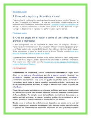 Principio de página

5. Conecte los equipos y dispositivos a la red
Para simplificar la configuración, adquiera dispositivos que tengan el logotipo Windows 7o
la frase "Compatible con Windows 7" y siga las instrucciones proporcionadas con el
dispositivo. Para obtener más información, consulte Configurar un enrutador inalámbricoy
diríjase a la sección denominada "Conectar otros equipos a la red". Asimismo, busque
"Agregar un dispositivo o un equipo a una red" en Ayuda y soporte técnico.

Principio de página

6. Cree un grupo en el hogar o active el uso compartido de
archivos e impresoras
Si está configurando una red doméstica, la mejor forma de compartir archivos e
impresoras es mediante la creación de un grupo en el hogar. Todos los equipos del grupo
en el hogar deben estar ejecutando Windows 7. Para obtener más información, busque
"Crear un grupo en el hogar" en Ayuda y soporte técnico. Consulte tambiénUnirse a un
grupo en el hogar y ¿Qué es un grupo en el hogar?

Si posee versiones diferentes de Windows en los equipos de la red o si está configurando
una red de oficina pequeña, deberá activar el uso compartido de archivos e impresoras.
Para obtener más información, consulte Conexión en red de equipos domésticos con
versiones distintas de Windows.

CONTROLADORES

Un controlador de dispositivo, llamado normalmente controlador (en inglés, device
driver) es un programa informático que permite al sistema operativo interactuar con
un periférico, haciendo una abstracción del hardware y proporcionando una interfaz -
posiblemente estandarizada- para usarlo. Se puede esquematizar como un manual de
instrucciones que le indica al sistema operativo, cómo debe controlar y comunicarse con
un dispositivo en particular. Por tanto, es una pieza esencial, sin la cual no se podría usar
el hardware.
Existen tantos tipos de controladores como tipos de periféricos, y es común encontrar más
de un controlador posible para el mismo dispositivo, cada uno ofreciendo un nivel distinto
de funcionalidades. Por ejemplo, aparte de los oficiales (normalmente disponibles en la
página web del fabricante), se pueden encontrar también los proporcionados por el
sistema operativo, o también versiones no oficiales hechas por terceros.
Debido a que el software de controladores de dispositivos se ejecuta como parte del
sistema operativo, con acceso sin restricciones a todo el equipo, resulta esencial que sólo
se permitan los controladores de dispositivos autorizados. La firma y el almacenamiento
 