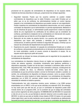 provisional de los paquetes de controladores de dispositivos en los equipos cliente,
mediante las técnicas descritas en esta guía, proporcionan las ventajas siguientes:

   Seguridad mejorada. Puesto que los usuarios estándar no pueden instalar
    controladores de dispositivos que no estén firmados o que estén firmados por un
    editor que no es de confianza, los administradores tendrán un control riguroso
    respecto a los controladores de dispositivos que pueden usarse en una organización.
    Podrán impedirse los controladores de dispositivos desconocidos, así como cualquier
    controlador de dispositivo que el administrador no permita expresamente. Mediante el
    uso de directivas de grupo, un administrador puede proporcionar a todos los equipos
    cliente de una organización los certificados de los editores que se consideren de
    confianza, permitiendo la instalación de los controladores sin intervención del usuario,
    para comprobar que se trata de una firma digital de confianza.
   Reducción de los costes de soporte técnico. Los usuarios sólo podrán instalar los
    dispositivos que hayan sido probados y admitidos por la organización. En
    consecuencia, el sistema permite mantener la seguridad del equipo, al tiempo que se
    reducen las solicitudes del departamento de soporte técnico.
   Experiencia de usuario mejorada. Un paquete de controladores firmado por un editor
    de confianza y almacenado provisionalmente en el almacén de controladores funciona
    de modo automático, cuando el usuario conecta el dispositivo al equipo. No se
    requiere acción alguna por parte del usuario.
En esta sección se incluyen las tareas principales para la seguridad de los paquetes de
controladores de dispositivos:
Los controladores de dispositivo (device drivers en inglés) son programas añadidos al
núcleo del sistema operativo, concebidos inicialmente para gestionar periféricos y
dispositivos especiales. Pueden ser de dos tipos: orientados a caracteres (tales como los
dispositivos NUL, AUX, PRN, del sistema) o bien orientados a bloques, constituyendo las
conocidas unidades de disco. La diferencia fundamental entre ambos tipos de
controladores es que los primeros reciben o envían la información carácter a carácter; en
cambio, los controladores de dispositivo de bloques procesan, como su propio nombre
indica, bloques de cierta longitud en bytes (sectores). Los controladores de dispositivo,
aparecidos con el DOS 2.0, permiten añadir nuevos componentes al ordenador sin
necesidad de rediseñar el sistema operativo.
Tradicionalmente han sido programas binarios puros, similares a los COM aunque
ensamblados con un ORG 0, a los que se les colocaba una extensión SYS. Sin embargo,
no hay razón para que ello sea así, ya que un controlador de dispositivo puede estar
incluido dentro de un programa EXE, con la condición de que el código del controlador
sea el primer segmento de dicho programa. El EMM386.EXE del MS-DOS 5.0 sorprendió
a más de uno en su día, ya que llamaba la atención observar como se podía cargar con
DEVICE: lo cierto es que esto es factible incluso desde el DOS 2.0 (pese a lo que pueda
indicar algún libro), pero ha sido mantenido casi en secreto. Actualmente es relativamente
frecuente encontrar programas de este tipo. La ventaja de un controlador de dispositivo de
 
