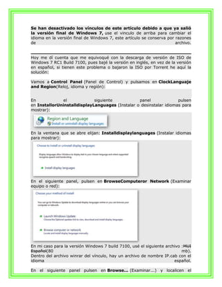 Se han desactivado los vínculos de este artículo debido a que ya salió
la versión final de Windows 7, use el vinculo de arriba para cambiar el
idioma en la versión final de Windows 7, este artículo se conserva por razones
de                                                                     archivo.


Hoy me dí cuenta que me equivoqué con la descarga de versión de ISO de
Windows 7 RC1 Build 7100, pues bajé la versión en inglés, en vez de la versión
en español, si tienen este problema o bajaron la ISO por Torrent he aquí la
solución:

Vamos a Control Panel (Panel de Control) y pulsamos en ClockLanguaje
and Region(Reloj, idioma y región):


En             el            siguiente           panel              pulsen
en InstallorUninstalldisplayLanguages (Instalar o desinstalar idiomas para
mostrar):




En la ventana que se abre elijan: Installdisplaylanguages (Instalar idiomas
para mostrar):




En el siguiente panel, pulsen en BrowseComputeror Network (Examinar
equipo o red):




En mi caso para la versión Windows 7 build 7100, usé el siguiente archivo :MUI
Español(80                                                                mb).
Dentro del archivo winrar del vínculo, hay un archivo de nombre IP.cab con el
idioma                                                                español.

En el siguiente panel pulsen en Browse... (Examinar...) y localicen el
 