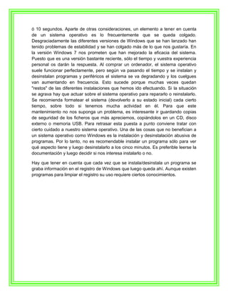 ó 10 segundos. Aparte de otras consideraciones, un elemento a tener en cuenta
de un sistema operativo es lo frecuentemente que se queda colgado.
Desgraciadamente las diferentes versiones de Windows que se han lanzado han
tenido problemas de estabilidad y se han colgado más de lo que nos gustaría. En
la versión Windows 7 nos prometen que han mejorado la eficacia del sistema.
Puesto que es una versión bastante reciente, sólo el tiempo y vuestra experiencia
personal os darán la respuesta. Al comprar un ordenador, el sistema operativo
suele funcionar perfectamente, pero según va pasando el tiempo y se instalan y
desinstalan programas y periféricos el sistema se va degradando y los cuelgues
van aumentando en frecuencia. Esto sucede porque muchas veces quedan
"restos" de las diferentes instalaciones que hemos ido efectuando. Si la situación
se agrava hay que actuar sobre el sistema operativo para repararlo o reinstalarlo.
Se recomienda formatear el sistema (devolverlo a su estado inicial) cada cierto
tiempo, sobre todo si tenemos mucha actividad en él. Para que este
mantenimiento no nos suponga un problema, es interesante ir guardando copias
de seguridad de los ficheros que más apreciemos, copiándolos en un CD, disco
externo o memoria USB. Para retrasar esta puesta a punto conviene tratar con
cierto cuidado a nuestro sistema operativo. Una de las cosas que no benefician a
un sistema operativo como Windows es la instalación y desinstalación abusiva de
programas. Por lo tanto, no es recomendable instalar un programa sólo para ver
qué aspecto tiene y luego desinstalarlo a los cinco minutos. Es preferible leerse la
documentación y luego decidir si nos interesa instalarlo o no.

Hay que tener en cuenta que cada vez que se instala/desinstala un programa se
graba información en el registro de Windows que luego queda ahí. Aunque existen
programas para limpiar el registro su uso requiere ciertos conocimientos.
 