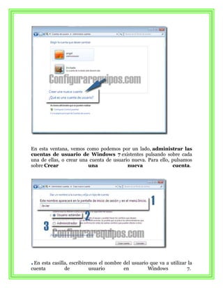 En esta ventana, vemos como podemos por un lado, administrar las
cuentas de usuario de Windows 7 existentes pulsando sobre cada
una de ellas, o crear una cuenta de usuario nueva. Para ello, pulsamos
sobre Crear              una              nueva               cuenta.




 En esta casilla, escribiremos el nombre del usuario que va a utilizar la
cuenta         de          usuario       en         Windows           7.
 