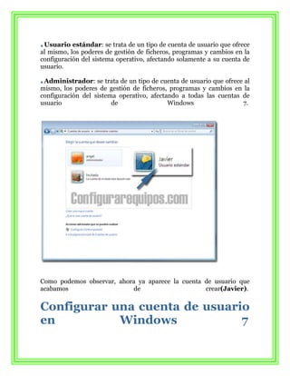 Usuario estándar: se trata de un tipo de cuenta de usuario que ofrece
al mismo, los poderes de gestión de ficheros, programas y cambios en la
configuración del sistema operativo, afectando solamente a su cuenta de
usuario.

 Administrador: se trata de un tipo de cuenta de usuario que ofrece al
mismo, los poderes de gestión de ficheros, programas y cambios en la
configuración del sistema operativo, afectando a todas las cuentas de
usuario                 de                 Windows                 7.




Como podemos observar, ahora ya aparece la cuenta de usuario que
acabamos                   de                     crear(Javier).


Configurar una cuenta de usuario
en          Windows            7
 