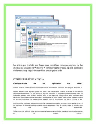 Lo único que tendrás que hacer para modificar estos parámetros de las
cuentas de usuario en Windows 7, será navegar por cada opción del menú
de la ventana y seguir los sencillos pasos que te pide.



CONFIGURAR HORA Y FECHA
Configuración              de           las          opciones             del           reloj:

Vamos a ver a continuación la configuración de las distintas opciones del reloj de Windows 7.

Quiero advertir que algunos pasos no van a ser necesarios cuando se trate de la versión
definitiva (en español), ya que entonces algunas opciones ya vendrán predeterminadas para los
diferentes países, pero en esta versión Beta sí que hay que configurarlas. Esto también será
necesario cuando se trate de Windows 7 proveniente de otros paises, caso que si bien en España
no es muy frecuente, en países como México, por su proximidad con EEUU, sí que lo es.

Configurar las opciones del reloj no entraña mayores dificultades, aunque, como ya he dicho, si
las opciones de idioma predeterminadas no corresponden a las de nuestro país, lo primero que
hay                  que                  hacer                  es                adaptarlas.

Si hacemos clic sobre la hora, se nos muestra la ventana con todos los datos, como podemos ver
en                          la                         imagen                          inferior.
 