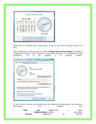 Desde aquí no es posible hacer ningún ajuste, ya que se trata solo de mostrar la fecha y la
hora.

Pero si observamos, vemos que hay un acceso a Change date and time setting... (Cambiar la
configuración de fecha y hora). Pulsando en este enlace entramos a la configuración de estos
parámetros,      con      lo     que      pasamos       a     la     siguiente     ventana.




En esta ventana tenemos tres pestañas para las diferentes comfiguraciones, que veremos a
continuación.                  Las                      pestañas                    son:

-            Date             and             Time (Fecha               y             Hora)
-                          AdditionalClocks (Relojes                            adicionales)
-              Internet               Time (Hora                 de                Internet)
 
