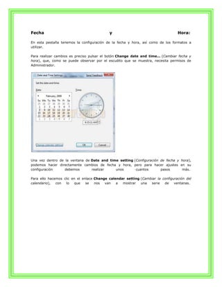 Fecha                                      y                                     Hora:

En esta pestaña tenemos la configuración de la fecha y hora, así como de los formatos a
utilizar.

Para realizar cambios es preciso pulsar el botón Change date and time... (Cambiar fecha y
hora), que, como se puede observar por el escudito que se muestra, necesita permisos de
Administrador.




Una vez dentro de la ventana de Date and time setting (Configuración de fecha y hora),
podemos hacer directamente cambios de fecha y hora, pero para hacer ajustes en su
configuración     debemos       realizar    unos       cuantos       pasos      más.

Para ello hacemos clic en el enlace Change calendar setting (Cambiar la configuración del
calendario),  con  lo   que    se   nos  van   a  mostrar   una  serie   de    ventanas.
 