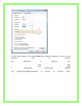 En esta nueva ventana, en la pestaña Time (Hora), podemos configurar la forma en la que
queremos                      que                     se                      muestre.

Los              parámetros                  a               configurar                 son:

-                                         Hora                                          corta
-                                         Hora                                          larga
-                 Configuración                   mañana/tarde                       (AM/PM)

Las    configuraciones h/H corresponden      al    formato       12       horas/24     horas.
 