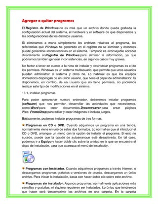 Agregar o quitar programas
El Registro de Windows no es más que un archivo donde queda grabada la
configuración actual del sistema, el hardware y el software de que disponemos y
las configuraciones de los distintos usuarios.

Si eliminamos a mano simplemente los archivos relativos al programa, las
referencias que Windows ha generado en el registro no se eliminan y entonces
puede generarse inconsistencias en el sistema. Tampoco es aconsejable acceder
directamente al Registro de Windows para eliminar la información, ya que
podríamos también generar inconsistencias, en algunos casos muy graves.

Un factor a tener en cuenta a la hora de instalar y desinstalar programas es el de
los permisos. Windows es un sistema multiusuario, que permite que unos usuarios
puedan administrar el sistema y otros no. Lo habitual es que los equipos
domésticos dispongan de un único usuario, que tiene el papel de administrador. Si
disponemos, en cambio, de un usuario que no tiene permisos, no podremos
realizar este tipo de modificaciones en el sistema.

13.1. Instalar programas

Para poder aprovechar nuestro ordenador, deberemos instalar programas
(software) que nos permitan desarrollar las actividades que necesitemos,
como Word para   crear     documentos,Dreamweaver para        crear páginas
Web, PhotoShop para editar y crear imágenes o incluso juegos.

Básicamente, podemos instalar programas de tres formas:

   Programas en CD o DVD. Cuando adquirimos un programa en una tienda,
normalmente viene en uno de estos dos formatos. Lo normal es que al introducir el
CD o DVD, arranque un menú con la opción de instalar el programa. Si esto no
sucede, puede que la opción de autoarranque esté desactivada. En tal caso,
podemos ir a Equipo y hacer doble clic sobre la unidad en la que se encuentra el
disco de instalación, para que aparezca el menú de instalación.




   Programas con Instalador. Cuando adquirimos programas a través Internet, o
descargamos programas gratuitos o versiones de prueba, descargamos un único
archivo. Para iniciar la instalación, basta con hacer doble clic sobre este archivo.

  Programas sin instalador. Algunos programas, normalmente aplicaciones más
sencillas y gratuitas, ni siquiera requieren ser instalados. Lo único que tendremos
que hacer será descomprimir los archivos en una carpeta. En la carpeta
 