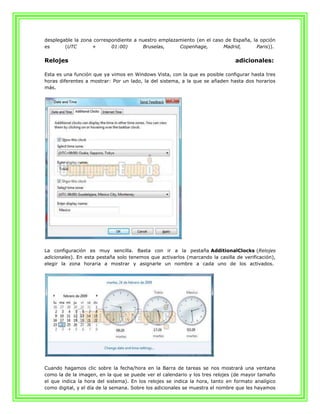 desplegable la zona correspondiente a nuestro emplazamiento (en el caso de España, la opción
es      (UTC       +       01:00)      Bruselas,     Copenhage,        Madrid,       Paris)).


Relojes                                                                        adicionales:

Esta es una función que ya vimos en Windows Vista, con la que es posible configurar hasta tres
horas diferentes a mostrar: Por un lado, la del sistema, a la que se añaden hasta dos horarios
más.




La configuración es muy sencilla. Basta con ir a la pestaña AdditionalClocks (Relojes
adicionales). En esta pestaña solo tenemos que activarlos (marcando la casilla de verificación),
elegir la zona horaria a mostrar y asignarle un nombre a cada uno de los activados.




Cuando hagamos clic sobre la fecha/hora en la Barra de tareas se nos mostrará una ventana
como la de la imagen, en la que se puede ver el calendario y los tres relojes (de mayor tamaño
el que indica la hora del sistema). En los relojes se indica la hora, tanto en formato analígico
como digital, y el día de la semana. Sobre los adicionales se muestra el nombre que les hayamos
 