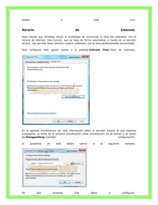 puesto                               a                            cada                              uno.



Horario                                          de                                         Internet:

Hace tiempo que Windows ofrece la posibilidad de sincronizar el reloj del ordenador con el
horario de Internet. Esta función, que se hace de forma automática, a través de un servidor
horario, nos permite tener siempre nuestro ordenador con la hora perfectamente sincronizada.

Para   configurar   esta   opción    vamos   a   la     pestaña Internet    Time (Hora   de    Internet).




En la pestaña encontramos tan solo información sobre el servidor horario al que estamos
conectando, la fecha de la próxima actualización (esta actualización no es diaria) y un botón
de Changesetting (Cambiar                                                     configuración).

Si       pulsamos     en      este       botón          vamos     a        la   siguiente       ventana.




En           ella           tenemos              tres           datos           a             configurar:
 