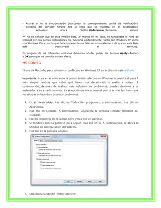 - Activar o no la sincronización (marcando la correspondiente casilla de verificación)
- Elección del servidor horario (de la lista que se muestra en el desplegable)
-         Actualizar        ahora        (botón Updatenow (Actualizar           ahora)

** He de señalar que en esta versión Beta, al menos en mi caso, no funcionaba la Hora de
Internet (en los demás ordenadores me funciona perfectamente, tanto con Windows XP como
con Windows Vista, por lo que debe tratarse de un fallo en mi instalación o de que en esta Beta
esté                      desactivado                       el                        servicio).

En ninguna de las diferentes ventanas debemos olvidar pulsar los botones Apply (Aplicar)
y OK para que los cambios surtan efecto.

MS CONFIG

El uso de Msconfig para solucionar conflictos en Windows XP se explica en este artículo.


Importante: si ya estás utilizando la opción Inicio selectivo en Windows (consulta el paso 5
más abajo), tendrás que saber qué ítems has desactivado y vuelto a activar. A
continuación, después de realizar esta solución de problemas, puedes devolver a tu
ordenador a su estado anterior. La selección de Inicio normal podría activar los ítems que
no estabas utilizando y provocar problemas.


 1. En el menú Inicio, haz clic en Todos los programas; a continuación, haz clic en
     Accesorios.
 2. Haz clic en Ejecutar. A continuación, aparecerá la ventana Ejecutar (símbolo del
     sistema).
 3. Escribe msconfig en el campo Abrir y haz clic en Aceptar.
 4. Si Windows solicita permiso para seguir, haz clic en Sí. A continuación, se abrirá la
     Utilidad de configuración del sistema.
 5. Haz clic en la pestaña General.




 6. Selecciona la opción "Inicio selectivo".
 