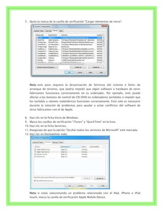 7. Quita la marca de la casilla de verificación "Cargar elementos de inicio".




    Nota: este paso requiere la desactivación de Servicios del sistema e Ítems de
    arranque de terceros, que podría impedir que algún software o hardware de otros
    fabricantes funcionara correctamente en tu ordenador. Por ejemplo, esto puede
    afectar a los botones de control de CD/DVD en ordenadores portátiles o impedir que
    los teclados y ratones inalámbricos funcionen correctamente. Esto solo es necesario
    durante la solución de problemas para ayudar a aislar conflictos del software de
    otros fabricantes con el de Apple.


8. Haz clic en la ficha Inicio de Windows.
9. Marca las casillas de verificación "iTunes" y "QuickTime" en la lista.
10. Haz clic en la ficha Servicios.
11. Asegúrate de que la opción "Ocultar todos los servicios de Microsoft" esté marcada.
12. Haz clic en Deshabilitar todo.




    Nota: si estás solucionando un problema relacionado con el iPad, iPhone o iPod
    touch, marca la casilla de verificación Apple Mobile Device.
 