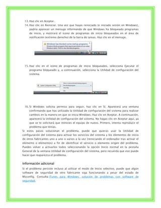 13. Haz clic en Aceptar.
 14. Haz clic en Reiniciar. Una vez que hayas reiniciado (e iniciado sesión en Windows),
     podría aparecer un mensaje informando de que Windows ha bloqueado programas
     de inicio, y mostrará el icono de programas de inicio bloqueados en el área de
     notificación (extremo derecho) de la barra de tareas. Haz clic en el mensaje.




 15. Haz clic en el icono de programas de inicio bloqueados, selecciona Ejecutar el
     programa bloqueado y, a continuación, selecciona la Utilidad de configuración del
     sistema.




 16. Si Windows solicita permiso para seguir, haz clic en Sí. Aparecerá una ventana
     confirmando que has utilizado la Utilidad de configuración del sistema para realizar
     cambios en la manera en que se inicia Windows. Haz clic en Aceptar. A continuación,
     aparecerá la Utilidad de configuración del sistema. No hagas clic en Aceptar aquí, ya
     que se te solicitará que reinicies el equipo de nuevo. Primero, intenta reproducir el
     problema que tenías.
Si estos pasos solucionan el problema, puede que quieras usar la Utilidad de
configuración del sistema para activar los servicios del sistema y los elementos de inicio
de otros fabricantes uno a uno o varios a la vez (reiniciando el ordenador tras activar el
elemento o elementos) a fin de identificar el servicio o elemento origen del problema.
Puedes volver a activarlos todos seleccionando la opción Inicio normal en la pestaña
General de la ventana Utilidad de configuración del sistema, pero recuerda que eso puede
hacer que reaparezca el problema.


Información adicional
Si el problema persiste incluso al utilizar el modo de Inicio selectivo, puede que algún
software de seguridad de otro fabricante siga funcionando a pesar del estado de
Msconfig. Consulta iTunes para Windows: solución de problemas con software de
seguridad.
 