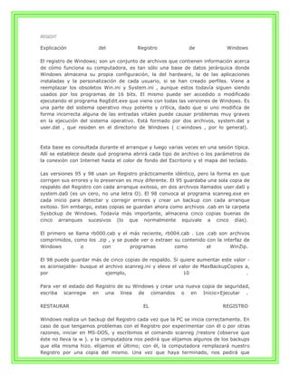 REGEDIT

Explicación            del             Registro              de             Windows

El registro de Windows; son un conjunto de archivos que contienen información acerca
de cómo funciona su computadora, es tan sólo una base de datos jerárquica donde
Windows almacena su propia configuración, la del hardware, la de las aplicaciones
instaladas y la personalización de cada usuario, si se han creado perfiles. Viene a
reemplazar los obsoletos Win.ini y System.ini , aunque estos todavía siguen siendo
usados por los programas de 16 bits. El mismo puede ser accedido o modificado
ejecutando el programa RegEdit.exe que viene con todas las versiones de Windows. Es
una parte del sistema operativo muy potente y crítica, dado que si uno modifica de
forma incorrecta alguna de las entradas vitales puede causar problemas muy graves
en la ejecución del sistema operativo. Está formado por dos archivos, system.dat y
user.dat , que residen en el directorio de Windows ( c:windows , por lo general).



Esta base es consultada durante el arranque y luego varias veces en una sesión típica.
Allí se establece desde qué programa abrirá cada tipo de archivo o los parámetros de
la conexión con Internet hasta el color de fondo del Escritorio y el mapa del teclado.

Las versiones 95 y 98 usan un Registro prácticamente idéntico, pero la forma en que
corrigen sus errores y lo preservan es muy diferente. El 95 guardaba una sola copia de
respaldo del Registro con cada arranque exitoso, en dos archivos llamados user.da0 y
system.da0 (es un cero, no una letra O). El 98 convoca al programa scanreg.exe en
cada inicio para detectar y corregir errores y crear un backup con cada arranque
exitoso. Sin embargo, estas copias se guardan ahora como archivos .cab en la carpeta
Sysbckup de Windows. Todavía más importante, almacena cinco copias buenas de
cinco arranques sucesivos (lo que normalmente equivale a cinco días).

El primero se llama rb000.cab y el más reciente, rb004.cab . Los .cab son archivos
comprimidos, como los .zip , y se puede ver o extraer su contenido con la interfaz de
Windows          o      con         programas         como         el        WinZip.

El 98 puede guardar más de cinco copias de respaldo. Si quiere aumentar este valor -
es aconsejable- busque el archivo scanreg.ini y eleve el valor de MaxBackupCopies a,
por                       ejemplo,                         10                     .

Para ver el estado del Registro de su Windows y crear una nueva copia de seguridad,
escriba scanregw en una línea de comandos o en Inicio>Ejecutar .

RESTAURAR                                 EL                               REGISTRO

Windows realiza un backup del Registro cada vez que la PC se inicia correctamente. En
caso de que tengamos problemas con el Registro por experimentar con él o por otras
razones, iniciar en MS-DOS, y escribimos el comando scanreg /restore (observe que
éste no lleva la w ). y la computadora nos pedirá que elijamos algunos de los backups
que ella misma hizo. elijamos el último; con él, la computadora remplazará nuestro
Registro por una copia del mismo. Una vez que haya terminado, nos pedirá que
 