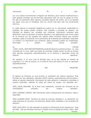 reiniciemos               la                PC,                y                listo.

Los virus atacan normalmente el Registro de Windows, para realizar modificaciones o
para agregar entradas que les permitan ejecutarse cada vez que el equipo se inicie.
Por ello es importante saber algunos conceptos básicos del mismo, por si es atacado
por algún virus que lo modifique. Pero es, mucho más fácil usar una herramienta
antivirus.

Si usted ejecuta el programa RegEdit.exe podrá ver su información subdividida en
carpetas, las cuales pueden contener más carpetas o entradas de registro. Las
Entradas de Registro son variables que contienen información necesaria para
determinar como se ejecutan el sistema operativo y las aplicaciones que corren sobre
él. Al moverse por las carpetas del registro hasta encontrar alguna que contiene
entradas, estás se mostrarán en la subventana de la derecha de la pantalla, mostrando
su nombre y la información que contienen. Estas esntradas pueden ser modificadas,
eliminadas         o        pueden          crearse         nuevas          entradas.

La                                                                            entrada
<HKEY_LOCAL_MACHINESOFTWAREMicrosoftWindowsCurrentVersionRun es muy
utulizada por lo virus, dado que todas las entradas creadas dentro de ella se utilizan
para ejecutar programas automáticamente en el próximo y siguientes inicios del
sistema                                                                    operativo.

Por ejemplo, si un virus crea la Entrada aquí, en la que ingrese su nombre de
programa y su ruta de acceso, en el próximo inicio del equipo el virus se ejecutará
automáticamente.

EXTRUCTURA                                DEL                              REGISTRO




El registro de Windows se crea durante la instalación del sistema operativo. Está
formado por seis apartados, llamados HKEYS (llaves), perfectamente estructurados y
donde se guarda importante información de cada aplicaciín o dispositivo conectado a
nuestro ordenador, además de todas las claves de acceso. Los apartado son:

HKEY_LOCAL_MACHINE: Es la llave más impòrtante, contiene las versiones de los
controladores      utilizados        por          nuestro          hardware.

HKEY_CURRENT_CONFIG: Más información sobre configuaración de hardware, redes y
seguridad.

HKEY_CLASSES_ROOT: Contiene los tipos de archivos utilizados y su asociación con
cada programa en concreto, los directorios dónde están instalados y los comandos de
apertura.

HKEY_DYN_DATA: En este apartado se guarda la información de los dispositivos ´plug
and play´ (los que Windows reconoce e instala) como la tarjeta de sonido, vídeo, ratón
o                                   el                                       monitor.
 
