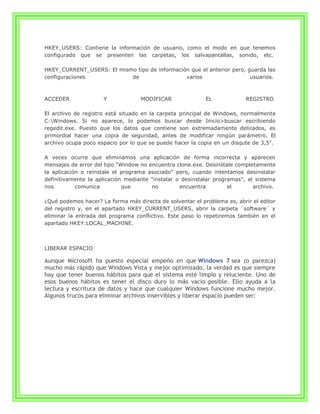 HKEY_USERS: Contiene la información de usuario, como el modo en que tenemos
configurado que se presenten las carpetas, los salvapantallas, sonido, etc.

HKEY_CURRENT_USERS: El mismo tipo de información que el anterior pero, guarda las
configuraciones            de                  varios                   usuarios.



ACCEDER              Y             MODIFICAR               EL             REGISTRO

El archivo de registro está situado en la carpeta principal de Windows, normalmente
C:Windows. Si no aparece, lo podemos buscar desde Inicio>buscar escribiendo
regedit.exe. Puesto que los datos que contiene son extremadamente delicados, es
primordial hacer una copia de seguridad, antes de modificar ningún parámetro. El
archivo ocupa poco espacio por lo que se puede hacer la copia en un disqute de 3,5".

A veces ocurre que eliminamos una aplicación de forma incorrecta y aparecen
mensajes de error del tipo "Window no encuentra clone.exe. Desinstale completamente
la aplicación o reinstale el programa asociado" pero, cuando intentamos desinstalar
definitivamente la aplicación mediante "instalar o desinstalar programas", el sistema
nos         comunica         que       no         encuentra         el       archivo.

¿Qué podemos hacer? La forma más directa de solventar el problema es, abrir el editor
del registro y, en el apartado HKEY_CURRENT_USERS, abrir la carpeta ¨software¨ y
eliminar la entrada del programa conflictivo. Este paso lo repetiremos también en el
apartado HKEY:LOCAL_MACHINE.



LIBERAR ESPACIO

Aunque Microsoft ha puesto especial empeño en que Windows 7 sea (o parezca)
mucho más rápido que Windows Vista y mejor optimizado, la verdad es que siempre
hay que tener buenos hábitos para que el sistema esté limpio y reluciente. Uno de
esos buenos hábitos es tener el disco duro lo más vacío posible. Ello ayuda a la
lectura y escritura de datos y hace que cualquier Windows funcione mucho mejor.
Algunos trucos para eliminar archivos inservibles y liberar espacio pueden ser:
 