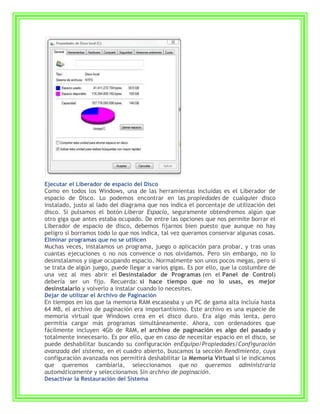 Ejecutar el Liberador de espacio del Disco
Como en todos los Windows, una de las herramientas incluidas es el Liberador de
espacio de Disco. Lo podemos encontrar en las propiedades de cualquier disco
instalado, justo al lado del diagrama que nos indica el porcentaje de utilización del
disco. Si pulsamos el botón Liberar Espacio, seguramente obtendremos algún que
otro giga que antes estaba ocupado. De entre las opciones que nos permite borrar el
Liberador de espacio de disco, debemos fijarnos bien puesto que aunque no hay
peligro si borramos todo lo que nos indica, tal vez queramos conservar algunas cosas.
Eliminar programas que no se utilicen
Muchas veces, instalamos un programa, juego o aplicación para probar, y tras unas
cuantas ejecuciones o no nos convence o nos olvidamos. Pero sin embargo, no lo
desinstalamos y sigue ocupando espacio. Normalmente son unos pocos megas, pero si
se trata de algún juego, puede llegar a varios gigas. Es por ello, que la costumbre de
una vez al mes abrir el Desinstalador de Programas (en el Panel de Control)
debería ser un fijo. Recuerda: si hace tiempo que no lo usas, es mejor
desinstalarlo y volverlo a instalar cuando lo necesites.
Dejar de utilizar el Archivo de Paginación
En tiempos en los que la memoria RAM escaseaba y un PC de gama alta incluía hasta
64 MB, el archivo de paginación era importantísimo. Este archivo es una especie de
memoria virtual que Windows crea en el disco duro. Era algo más lenta, pero
permitía cargar más programas simultáneamente. Ahora, con ordenadores que
fácilmente incluyen 4Gb de RAM, el archivo de paginación es algo del pasado y
totalmente innecesario. Es por ello, que en caso de necesitar espacio en el disco, se
puede deshabilitar buscando su configuración enEquipo/Propiedades/Configuración
avanzada del sistema, en el cuadro abierto, buscamos la sección Rendimiento, cuya
configuración avanzada nos permitirá deshabilitar la Memoria Virtual si le indicamos
que queremos cambiarla, seleccionamos que no queremos administrarla
automáticamente y seleccionamos Sin archivo de paginación.
Desactivar la Restauración del Sistema
 