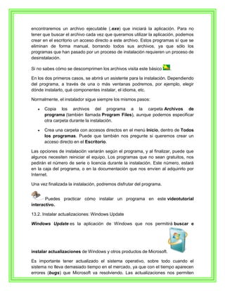 encontraremos un archivo ejecutable (.exe) que iniciará la aplicación. Para no
tener que buscar el archivo cada vez que queramos utilizar la aplicación, podemos
crear en el escritorio un acceso directo a este archivo. Estos programas sí que se
eliminan de forma manual, borrando todos sus archivos, ya que sólo los
programas que han pasado por un proceso de instalación requieren un proceso de
desinstalación.

Si no sabes cómo se descomprimen los archivos visita este básico      .

En los dos primeros casos, se abrirá un asistente para la instalación. Dependiendo
del programa, a través de una o más ventanas podremos, por ejemplo, elegir
dónde instalarlo, qué componentes instalar, el idioma, etc.

Normalmente, el instalador sigue siempre los mismos pasos:

      Copia los archivos del programa a la carpeta Archivos de
      programa (también llamada Program Files), aunque podemos especificar
      otra carpeta durante la instalación.

      Crea una carpeta con accesos directos en el menú Inicio, dentro de Todos
      los programas. Puede que también nos pregunte si queremos crear un
      acceso directo en el Escritorio.

Las opciones de instalación variarán según el programa, y al finalizar, puede que
algunos necesiten reiniciar el equipo. Los programas que no sean gratuitos, nos
pedirán el número de serie o licencia durante la instalación. Este número, estará
en la caja del programa, o en la documentación que nos envíen al adquirirlo por
Internet.

Una vez finalizada la instalación, podremos disfrutar del programa.


       Puedes practicar cómo instalar un programa en este videotutorial
interactivo.

13.2. Instalar actualizaciones: Windows Update

Windows Update es la aplicación de Windows que nos permitirá buscar e




instalar actualizaciones de Windows y otros productos de Microsoft.

Es importante tener actualizado el sistema operativo, sobre todo cuando el
sistema no lleva demasiado tiempo en el mercado, ya que con el tiempo aparecen
errores (bugs) que Microsoft va resolviendo. Las actualizaciones nos permiten
 