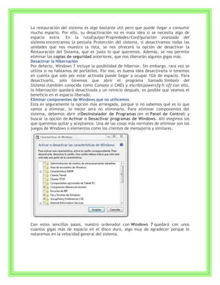 La restauración del sistema es algo bastante útil pero que puede llegar a consumir
mucho espacio. Por ello, su desactivación no es mala idea si se necesita algo de
espacio extra. En la rutaEquipo/Propiedades/Configuración avanzada del
sistema encontramos la pestaña Protección del sistema, si desactivamos todas las
unidades que nos muestra la lista, se nos ofrecerá la opción de desactivar la
Restauración del Sistema, que es justo lo que queremos. Además, se nos permite
eliminar las copias de seguridad anteriores, que nos liberarán algunos gigas más.
Desactivar la Hibernación
Por defecto, Windows 7 incluye la posibilidad de hibernar. Sin embargo, rara vez se
utiliza si no hablamos de portátiles. Por eso, es buena idea desactivarla si tenemos
en cuenta que solo por estar activada puede llegar a ocupar 1Gb de espacio. Para
desactivarlo, solo tenemos que abrir el programa llamado Símbolo del
Sistema (también conocido como Consola o CMD) y escribirpowercfg-h off con ello,
la hibernación quedará desactivada y un reinicio después, es posible que veamos el
beneficio en el espacio liberado.
Eliminar componentes de Windows que no utilicemos
Esta es seguramente la opción más arriesgada, porque si no sabemos qué es lo que
vamos a eliminar, lo mejor será no eliminarlo. Para eliminar componentes del
sistema, debemos abrir elDesinstalador de Programas (en el Panel de Control) y
buscar la opción de Activar o Desactivar programas de Windows. Allí elegimos los
que queremos quitar y aceptamos. Una de las cosas más normales de eliminar son los
juegos de Windows o elementos como los clientes de mensajería y similares.




Con estos sencillos pasos, nuestro ordenador con Windows 7 quedará con unos
cuantos gigas más de espacio en el disco duro, algo muy de agradecer porque lo
notaremos en la velocidad general del sistema.
 