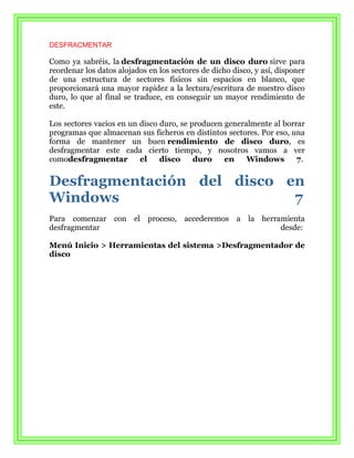 DESFRACMENTAR

Como ya sabréis, la desfragmentación de un disco duro sirve para
reordenar los datos alojados en los sectores de dicho disco, y así, disponer
de una estructura de sectores físicos sin espacios en blanco, que
proporcionará una mayor rapidez a la lectura/escritura de nuestro disco
duro, lo que al final se traduce, en conseguir un mayor rendimiento de
este.

Los sectores vacios en un disco duro, se producen generalmente al borrar
programas que almacenan sus ficheros en distintos sectores. Por eso, una
forma de mantener un buen rendimiento de disco duro, es
desfragmentar este cada cierto tiempo, y nosotros vamos a ver
comodesfragmentar         el    disco     duro    en    Windows       7.


Desfragmentación del disco en
Windows                     7
Para comenzar con el proceso, accederemos a la herramienta
desfragmentar                                       desde:

Menú Inicio > Herramientas del sistema >Desfragmentador de
disco
 