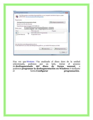 Una vez que Windows 7 ha analizado el disco duro de la unidad
seleccionada, podemos     por   un lado,   iniciar   el proceso
de desfragmentado     del    disco de    forma      manual,   o
podemos programar la desfragmentación en Windows 7 mediante
el              botón:Configurar                 programación.
 