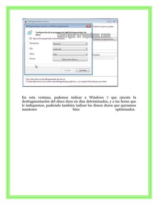 En esta ventana, podemos indicar a Windows 7 que ejecute la
desfragmentación del disco duro en días determinados, y a las horas que
le indiquemos, pudiendo también indicar los discos duros que queramos
mantener                       bien                       optimizados.
 