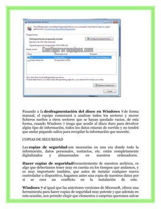 Pasando a la desfragmentación del disco en Windows 7 de forma
manual, el equipo comenzará a analizar todos los sectores y mover
ficheros sueltos a otros sectores que se hayan quedado vacios, de esta
forma, cuando Windows 7 tenga que acudir al disco duro para devolver
algún tipo de información, todos los datos estarán de corrido y no tendrá
que andar pegando saltos para recopilar la información que necesite.

COPIAS DE SEGURIDAD

Las copias de seguridad son necesarias en una era donde toda la
información, datos personales, contactos, etc. están completamente
digitalizados  y    almacenados     en     nuestros    ordenadores.

Hacer copias de seguridadfrecuentemente de nuestros archivos, es
algo que deberíamos tener muy en cuenta en los tiempos que andamos, y
es muy importante también, que antes de instalar cualquier nuevo
controlador o dispositivo, hagamos antes una copia de nuestros datos por
si   se   crea    un     conflicto  en    la   instalación   de    este.

Windows 7 al igual que las anteriores versiones de Microsoft, ofrece una
herramienta para hacer copias de seguridad muy potente y que además en
esta ocasión, nos permite elegir que elementos o carpetas queremos salvar
 