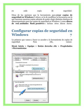 en            cada            copia            de            seguridad.

Otras de las opciones que la herramienta para crear copias de
seguridad en Windows 7 ofrece, es la de modificar la frecuencia con la
que hacemos nuestras copias además de poder elegir distintos destinos de
almacenamiento para las copias de seguridad en Windows 7 como discos
de red, unidades flash, pendrive e incluso otros discos duros.



Configurar copias de seguridad en
Windows                         7
Lo primero que vamos a hacer es acceder a la herramienta de copias de
seguridad.             Para                ello,              vamos:

Menú Inicio > Equipo > Botón derecho clic > Propiedades
>Herramientas
 