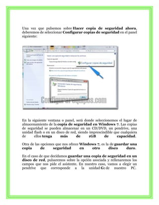 Una vez que pulsemos sobre Hacer copia de seguridad ahora,
deberemos de seleccionar Configurar copias de seguridad en el panel
siguiente:




En la siguiente ventana o panel, será donde seleccionemos el lugar de
almacenamiento de la copia de seguridad en Windows 7. Las copias
de seguridad se pueden almacenar en un CD/DVD, un pendrive, una
unidad flash o en un disco de red, siendo imprescindible que cualquiera
de     ellos tenga      más      de       1GB      de      capacidad.

Otra de las opciones que nos ofrece Windows 7, es la de guardar una
copia       de     seguridad        en   otro       disco     duro.

En el caso de que decidamos guardar una copia de seguridad en un
disco de red, pulsaremos sobre la opción asociada y rellenaremos los
campos que nos pide el asistente. En nuestro caso, vamos a elegir un
pendrive que corresponde a la unidad G: de nuestro PC.
 