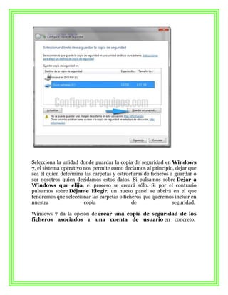 Selecciona la unidad donde guardar la copia de seguridad en Windows
7, el sistema operativo nos permite como decíamos al principio, dejar que
sea él quien determina las carpetas y estructuras de ficheros a guardar o
ser nosotros quien decidamos estos datos. Si pulsamos sobre Dejar a
Windows que elija, el proceso se creará sólo. Si por el contrario
pulsamos sobre Déjame Elegir, un nuevo panel se abrirá en el que
tendremos que seleccionar las carpetas o ficheros que queremos incluir en
nuestra                 copia                de                seguridad.

Windows 7 da la opción de crear una copia de seguridad de los
ficheros asociados a una cuenta de usuario en concreto.
 